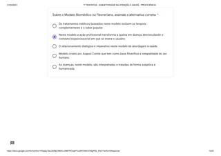 31/03/2021 1ª TENTATIVA - SUBJETIVIDADE NA ATENÇÃO À SAÚDE - PROFICIÊNCIA
https://docs.google.com/forms/d/e/1FAIpQLSeLrkIe8jCN8rKvJAMFROcqlFFsJeRVt39U7D9gPAe_X5d17w/formResponse 13/31
Os tratamentos médicos baseados neste modelo incluem as terapias
complementares e o saber popular.
Neste modelo a ação profissional transforma a queixa em doença desvinculando o
contexto biopsicossocial em que se insere o usuário.
O relacionamento dialógico é imperativo neste modelo de abordagem à saúde.
Modelo criado por August Comte que tem como base filosófica a integralidade do ser
humano.
As doenças, neste modelo, são interpretadas e tratadas de forma subjetiva e
humanizada.
Sobre o Modelo Biomédico ou Flexneriano, assinale a alternativa correta: *
 