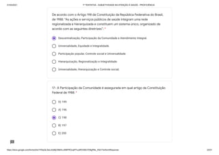 31/03/2021 1ª TENTATIVA - SUBJETIVIDADE NA ATENÇÃO À SAÚDE - PROFICIÊNCIA
https://docs.google.com/forms/d/e/1FAIpQLSeLrkIe8jCN8rKvJAMFROcqlFFsJeRVt39U7D9gPAe_X5d17w/formResponse 23/31
Descentralização, Participação da Comunidade e Atendimento Integral.
Universalidade, Equidade e Integralidade.
Participação popular, Controle social e Universalidade.
Hierarquização, Regionalização e Integralidade.
Universalidade, Hierarquização e Controle social;
D) 199
A) 196
C) 198
B) 197
E) 200
De acordo com o Artigo 198 da Constituição da República Federativa do Brasil,
de 1988: “As ações e serviços públicos de saúde integram uma rede
regionalizada e hierarquizada e constituem um sistema único, organizado de
acordo com as seguintes diretrizes”: *
17- A Participação da Comunidade é assegurada em qual artigo da Constituição
Federal de 1988: *
 