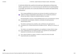31/03/2021 1ª TENTATIVA - SUBJETIVIDADE NA ATENÇÃO À SAÚDE - PROFICIÊNCIA
https://docs.google.com/forms/d/e/1FAIpQLSeLrkIe8jCN8rKvJAMFROcqlFFsJeRVt39U7D9gPAe_X5d17w/formResponse 24/31
Tem a responsabilidade de comunicar aos serviços de saúde, às ouvidorias ou à
vigilância sanitária irregularidades relacionadas ao uso e à oferta de produtos e
serviços que afetem a saúde em ambientes públicos e privados.
Está desobrigada a assumir a responsabilidade pela recusa a procedimentos, exames
ou tratamentos recomendados, cabendo a instituição de saúde apresentar
representação jurídica.
Tem direito a participar dos conselhos e das conferências de saúde após ter
contribuído com o Instituto Nacional da Previdência Social − INSS por, no mínimo, um
ano.
Tem direito a um atendimento adequado, com qualidade, no tempo inferior a duas
horas, independente do seu estado de saúde e com garantia de continuidade do
tratamento no domicílio e/ou em instituição asilar.
Tem o dever de adotar os valores, a cultura e a crença do serviço de saúde
responsável pelo seu atendimento.
A carta dos direitos dos usuários serve para que cada pessoa conheça seus
direitos, garantidos por lei, na hora de procurar atendimento de saúde (pública
ou privada). De acordo com a Carta dos Direitos dos Usuários da Saúde (2012),
toda pessoa: *
 