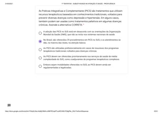 31/03/2021 1ª TENTATIVA - SUBJETIVIDADE NA ATENÇÃO À SAÚDE - PROFICIÊNCIA
https://docs.google.com/forms/d/e/1FAIpQLSeLrkIe8jCN8rKvJAMFROcqlFFsJeRVt39U7D9gPAe_X5d17w/formResponse 25/31
A adoção das PICS no SUS está em desacordo com as orientações da Organização
Mundial da Saúde (OMS), que não as inclui nos sistemas nacionais de saúde.
No Brasil, são oferecidos 29 procedimentos em PICS no SUS, e os atendimentos se
dão, na maioria das vezes, na atenção básica.
As PICS são utilizadas preferencialmente em casos de insucesso dos programas
terapêuticos tradicionais voltados para doenças crônicas.
As PICS devem ser oferecidas prioritariamente nos serviços de saúde de média
complexidade do SUS, como coadjuvantes de programas terapêuticos complexos.
Embora sejam modalidades oferecidas no SUS, as PICS devem ainda ser
regulamentadas e legalizadas.
As Práticas Integrativas e Complementares (PICS) são tratamentos que utilizam
recursos terapêuticos baseados em conhecimentos tradicionais, voltados para
prevenir diversas doenças como depressão e hipertensão. Em alguns casos,
também podem ser usadas como tratamentos paliativos em algumas doenças
crônicas. Assinale a alternativa CORRETA: *
 