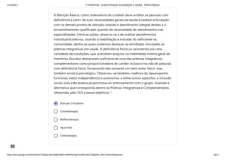 31/03/2021 1ª TENTATIVA - SUBJETIVIDADE NA ATENÇÃO À SAÚDE - PROFICIÊNCIA
https://docs.google.com/forms/d/e/1FAIpQLSeLrkIe8jCN8rKvJAMFROcqlFFsJeRVt39U7D9gPAe_X5d17w/formResponse 28/31
Danças Circulares
Cromoterapia
Reflexoterapia
Ayurveda
Crenoterapia
A Atenção Básica, como ordenadora do cuidado deve acolher as pessoas com
deficiência a partir de suas necessidades gerais de saúde e realizar articulação
com os demais pontos de atenção visando o atendimento integral destes e o
encaminhamento qualificado quando da necessidade de atendimentos nas
especialidades. Entre as ações, observa-se a de realizar atendimentos
individuais/coletivos, visando à reabilitação e inclusão do deficiente na
comunidade, dentre as quais podemos destacar as atividades vinculadas às
práticas integrativas em saúde. A deficiência física se caracteriza por uma
variedade de condições, que acarretam prejuízo na mobilidade motora geral de
membros. Estudos destacaram a eficácia de uma das práticas integrativas
complementares como proporcionadora de caráter inclusivo na vida de pessoas
com deficiência física, fornecendo não somente um bem-estar físico, mas
também social e psicológico. Observou-se também, melhora do desempenho
funcional, maior independência e autonomia, e entre outros aspectos, a inclusão
social, pois esta pratica proporciona um entrosamento com o grupo. Assinale a
alternativa que corresponda dentre as Práticas Integrativas e Complementares
oferecidas pelo SUS a esses objetivos: *
 