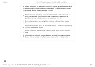 31/03/2021 1ª TENTATIVA - SUBJETIVIDADE NA ATENÇÃO À SAÚDE - PROFICIÊNCIA
https://docs.google.com/forms/d/e/1FAIpQLSeLrkIe8jCN8rKvJAMFROcqlFFsJeRVt39U7D9gPAe_X5d17w/formResponse 30/31
Este modelo estimula o diálogo médico-paciente onde este tem a oportunidade de
expor suas fagilidades psíquicas e emocionais o que diminuí a necessidade de
procedimentos diagnósticos invasivos e até danosos aos usuários.
Este modelo valoriza os saberes e práticas curadoras tradicionais (saber popular,
homeopatia, etc).
Este modelo enfatiza as causas do adoecimento humano e as relaciona às condições
de vida e de trabalho do paciente.
O saber cientificista da medicina não influenciou a vida da população ao longo dos
anos.
O surgimento do modelo de assistência à saúde, a partir da abordagem biomédica,
baseou-se no consumo de consultas médicas, equipamentos e medicamentos.
No Modelo Biomédico ou Flexneriano o cuidado à saúde se desenvolveu a partir
do desenvolvimento da medicina científica e na sua capacidade de recuperar e
curar doenças. A esse respeito, assinale a correta: *
 