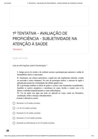 29/10/2020 1º TENTATIVA - AVALIAÇÃO DE PROFICIÊNCIA - SUBJETIVIDADE NA ATENÇÃO À SAÚDE
https://docs.google.com/forms/d/e/1FAIpQLSfp2Tia-WcIer33r1s00D8HFTXvUwdlQHsBQ4LbPpZufSxmlA/formResponse 1/23
Seção sem título
Somente I e IV estão corretas
I, II, III e IV estão corretas
Somente II e IV estão corretas
Somente I, II e IV estão corretas
Somente as afirmativas II, III e IV estão corretas
1º TENTATIVA - AVALIAÇÃO DE
PROFICIÊNCIA - SUBJETIVIDADE NA
ATENÇÃO À SAÚDE
*Obrigatório
Leia as afirmações sobre Geoterapia: *
 