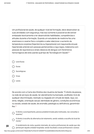 29/10/2020 1º TENTATIVA - AVALIAÇÃO DE PROFICIÊNCIA - SUBJETIVIDADE NA ATENÇÃO À SAÚDE
https://docs.google.com/forms/d/e/1FAIpQLSfp2Tia-WcIer33r1s00D8HFTXvUwdlQHsBQ4LbPpZufSxmlA/formResponse 2/23
Leve-Duras
Duras
Sociológicas
Vivas
Leves
O direito a acompanhante, pessoa predeterminada pela instituição, nas consultas e
exames;”
O direito à escolha da alternativa de tratamento, sendo vedada a escolha do local de
morte;”
O recebimento de visita, quando internado, de outros profissionais de saúde que não
pertençam àquela unidade hospitalar, sendo facultado a esse profissional o acesso
t á i ”
Um profissional de saúde, de qualquer nível de formação, deve desenvolver as
suas atividades com segurança, mas isso somente é possível se ele estiver
embasado teoricamente e ter desenvolvido habilidades, competências e
atitudes durante a formação. Quando um estudante de medicina faz uma
anamnese e o exame físico completo e sabe relacionar o aumento da
temperatura corpórea (hipertermia ou hiperpirexia) com taquicardia sinusal,
hipertensão arterial com pessoas pertencentes a raça negra, melanoma com
pessoas de raça branca e sinais clássicos de dengue com fenômenos
hemorrágicos ele está usando qual tipo de Tecnologia em Saúde? *
De acordo com a Carta dos Direitos dos Usuários da Saúde: “É direito da pessoa,
na rede de serviços de saúde, ter atendimento humanizado, acolhedor, livre de
qualquer discriminação, restrição ou negação em virtude de idade, raça, cor,
etnia, religião, orientação sexual, identidade de gênero, condições econômicas
ou sociais, estado de saúde, de anomalia, patologia ou deficiência, garantindo-
lhe: *
 