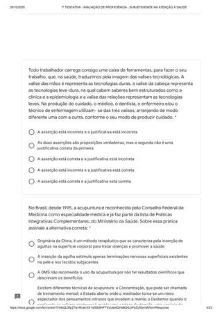 29/10/2020 1º TENTATIVA - AVALIAÇÃO DE PROFICIÊNCIA - SUBJETIVIDADE NA ATENÇÃO À SAÚDE
https://docs.google.com/forms/d/e/1FAIpQLSfp2Tia-WcIer33r1s00D8HFTXvUwdlQHsBQ4LbPpZufSxmlA/formResponse 4/23
A asserção está incorreta e a justificativa está incorreta
As duas asserções são proposições verdadeiras, mas a segunda não é uma
justificativa correta da primeira
A asserção está correta e a justificativa está incorreta
A asserção está incorreta e a justificativa está correta
A asserção está correta e a justificativa está correta
Originária da China, é um método terapêutico que se caracteriza pela inserção de
agulhas na superfície corporal para tratar doenças e promover a saúde.
A inserção da agulha estimula apenas terminações nervosas superficiais existentes
na pele e nos tecidos subjacentes.
A OMS não recomenda o uso da acupuntura por não ter resultados científicos que
descrevam os benefícios.
Existem diferentes técnicas de acupuntura: a Concentração, que pode ser chamada
de treinamento mental; o Estado aberto onde o meditador torna-se um mero
espectador dos pensamentos intrusos que invadem a mente; o Destemor quando o
praticante se esforça por trazer à mente uma certeza destemida uma espécie de
Todo trabalhador carrega consigo uma caixa de ferramentas, para fazer o seu
trabalho, que, na saúde, traduzimos pela imagem das valises tecnológicas. A
valise das mãos é representa as tecnologias duras, a valise da cabeça representa
as tecnologias leve-dura, na qual cabem saberes bem estruturados como a
clínica e a epidemiologia e a valise das relações representam as tecnologias
leves. Na produção do cuidado, o médico, o dentista, o enfermeiro e/ou o
técnico de enfermagem utilizam- se das três valises, arranjando de modo
diferente uma com a outra, conforme o seu modo de produzir cuidado. *
No Brasil, desde 1995, a acupuntura é reconhecida pelo Conselho Federal de
Medicina como especialidade médica e já faz parte da lista de Práticas
Integrativas Complementares, do Ministério da Saúde. Sobre essa prática
assinale a alternativa correta: *
 