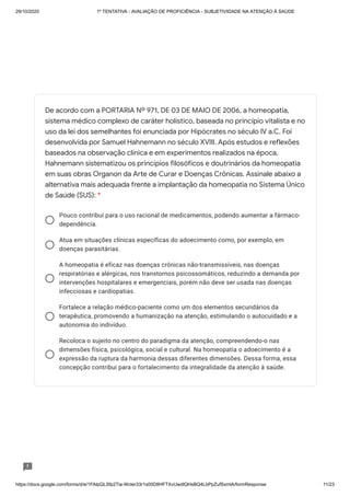 29/10/2020 1º TENTATIVA - AVALIAÇÃO DE PROFICIÊNCIA - SUBJETIVIDADE NA ATENÇÃO À SAÚDE
https://docs.google.com/forms/d/e/1FAIpQLSfp2Tia-WcIer33r1s00D8HFTXvUwdlQHsBQ4LbPpZufSxmlA/formResponse 11/23
Pouco contribui para o uso racional de medicamentos, podendo aumentar a fármaco-
dependência.
Atua em situações clínicas específicas do adoecimento como, por exemplo, em
doenças parasitárias.
A homeopatia é eficaz nas doenças crônicas não-transmissíveis, nas doenças
respiratórias e alérgicas, nos transtornos psicossomáticos, reduzindo a demanda por
intervenções hospitalares e emergenciais, porém não deve ser usada nas doenças
infecciosas e cardiopatias.
Fortalece a relação médico-paciente como um dos elementos secundários da
terapêutica, promovendo a humanização na atenção, estimulando o autocuidado e a
autonomia do indivíduo.
Recoloca o sujeito no centro do paradigma da atenção, compreendendo-o nas
dimensões física, psicológica, social e cultural. Na homeopatia o adoecimento é a
expressão da ruptura da harmonia dessas diferentes dimensões. Dessa forma, essa
concepção contribui para o fortalecimento da integralidade da atenção à saúde.
De acordo com a PORTARIA Nº 971, DE 03 DE MAIO DE 2006, a homeopatia,
sistema médico complexo de caráter holístico, baseada no princípio vitalista e no
uso da lei dos semelhantes foi enunciada por Hipócrates no século IV a.C. Foi
desenvolvida por Samuel Hahnemann no século XVIII. Após estudos e reflexões
baseados na observação clínica e em experimentos realizados na época,
Hahnemann sistematizou os princípios filosóficos e doutrinários da homeopatia
em suas obras Organon da Arte de Curar e Doenças Crônicas. Assinale abaixo a
alternativa mais adequada frente a implantação da homeopatia no Sistema Único
de Saúde (SUS): *
 