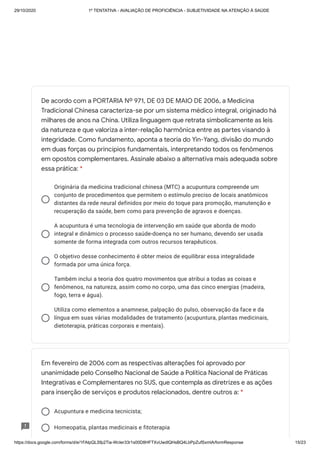 29/10/2020 1º TENTATIVA - AVALIAÇÃO DE PROFICIÊNCIA - SUBJETIVIDADE NA ATENÇÃO À SAÚDE
https://docs.google.com/forms/d/e/1FAIpQLSfp2Tia-WcIer33r1s00D8HFTXvUwdlQHsBQ4LbPpZufSxmlA/formResponse 15/23
Originária da medicina tradicional chinesa (MTC) a acupuntura compreende um
conjunto de procedimentos que permitem o estímulo preciso de locais anatômicos
distantes da rede neural definidos por meio do toque para promoção, manutenção e
recuperação da saúde, bem como para prevenção de agravos e doenças.
A acupuntura é uma tecnologia de intervenção em saúde que aborda de modo
integral e dinâmico o processo saúde-doença no ser humano, devendo ser usada
somente de forma integrada com outros recursos terapêuticos.
O objetivo desse conhecimento é obter meios de equilibrar essa integralidade
formada por uma única força.
Também inclui a teoria dos quatro movimentos que atribui a todas as coisas e
fenômenos, na natureza, assim como no corpo, uma das cinco energias (madeira,
fogo, terra e água).
Utiliza como elementos a anamnese, palpação do pulso, observação da face e da
língua em suas várias modalidades de tratamento (acupuntura, plantas medicinais,
dietoterapia, práticas corporais e mentais).
Acupuntura e medicina tecnicista;
Homeopatia, plantas medicinais e fitoterapia
De acordo com a PORTARIA Nº 971, DE 03 DE MAIO DE 2006, a Medicina
Tradicional Chinesa caracteriza-se por um sistema médico integral, originado há
milhares de anos na China. Utiliza linguagem que retrata simbolicamente as leis
da natureza e que valoriza a inter-relação harmônica entre as partes visando à
integridade. Como fundamento, aponta a teoria do Yin-Yang, divisão do mundo
em duas forças ou princípios fundamentais, interpretando todos os fenômenos
em opostos complementares. Assinale abaixo a alternativa mais adequada sobre
essa prática: *
Em fevereiro de 2006 com as respectivas alterações foi aprovado por
unanimidade pelo Conselho Nacional de Saúde a Política Nacional de Práticas
Integrativas e Complementares no SUS, que contempla as diretrizes e as ações
para inserção de serviços e produtos relacionados, dentre outros a: *
 