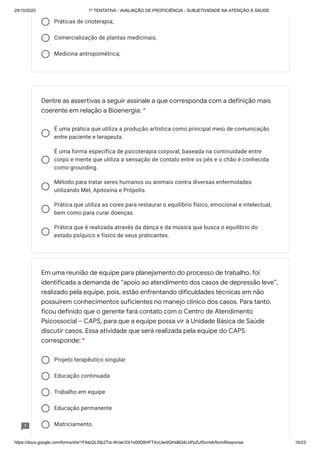 29/10/2020 1º TENTATIVA - AVALIAÇÃO DE PROFICIÊNCIA - SUBJETIVIDADE NA ATENÇÃO À SAÚDE
https://docs.google.com/forms/d/e/1FAIpQLSfp2Tia-WcIer33r1s00D8HFTXvUwdlQHsBQ4LbPpZufSxmlA/formResponse 16/23
Práticas de crioterapia;
Comercialização de plantas medicinais;
Medicina antropométrica;
É uma prática que utiliza a produção artística como principal meio de comunicação
entre paciente e terapeuta.
É uma forma específica de psicoterapia corporal, baseada na continuidade entre
corpo e mente que utiliza a sensação de contato entre os pés e o chão é conhecida
como grounding.
Método para tratar seres humanos ou animais contra diversas enfermidades
utilizando Mel, Apitoxina e Própolis.
Prática que utiliza as cores para restaurar o equilíbrio físico, emocional e intelectual,
bem como para curar doenças.
Prática que é realizada através da dança e da música que busca o equilíbrio do
estado psíquico e físico de seus praticantes.
Projeto terapêutico singular
Educação continuada
Trabalho em equipe
Educação permanente
Matriciamento
Dentre as assertivas a seguir assinale a que corresponda com a definição mais
coerente em relação a Bioenergia: *
Em uma reunião de equipe para planejamento do processo de trabalho, foi
identificada a demanda de “apoio ao atendimento dos casos de depressão leve”,
realizado pela equipe, pois, estão enfrentando dificuldades técnicas em não
possuírem conhecimentos suficientes no manejo clínico dos casos. Para tanto,
ficou definido que o gerente fará contato com o Centro de Atendimento
Psicossocial – CAPS, para que a equipe possa vir à Unidade Básica de Saúde
discutir casos. Essa atividade que será realizada pela equipe do CAPS
corresponde: *
 