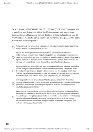 29/10/2020 1º TENTATIVA - AVALIAÇÃO DE PROFICIÊNCIA - SUBJETIVIDADE NA ATENÇÃO À SAÚDE
https://docs.google.com/forms/d/e/1FAIpQLSfp2Tia-WcIer33r1s00D8HFTXvUwdlQHsBQ4LbPpZufSxmlA/formResponse 17/23
Antigamente, o uso terapêutico era realizado principalmente através da luz artificial
pela forte crença no seu potencial de cura.
A partir das abordagens dos distintos sistemas complexos das medicinas
tradicionais, as cores em suas frequências podem ser utilizadas para neutralizar as
condições excessivas do corpo e restabelecer a saúde, podendo serem utilizadas em
regiões específicas do corpo, como os centros de força, pontos de acupunturas ou
marmas, em consonância com o desequilíbrio identificado no indivíduo.
A cromoterapia, por intermédio dos sons, procura estabelecer e restaurar o equilíbrio
físico e energético, promovendo a harmonia entre corpo, mente e emoções, pois o
desvio da energia vibratória do corpo é responsável por desencadear patologias.
Pode ser trabalhada de diferentes formas: por contato, por visualização, com auxílio
de instrumentos, com cabines de luz, com luz polarizada, por meditação.
Entre as possibilidades terapêuticas utilizadas pelos profissionais de saúde, a
cromoterapia se enquadra como um recurso, associado ou não a outras modalidades
(geoterapia, reflexologia, aromaterapia, imposição de mãos etc), demonstrando
resultados pouco satisfatórios.
Na concepção cromoterápica, o conceito de complementaridade embasa os efeitos
negativos das cores sobre as disfunções de um órgão que, quando hiper estimulado,
possui vibrações energéticas de vermelho (e podem ter os movimentos neutralizados
e a expansão exagerada pelo tratamento cromoterápico com azul) ou, quando
retraído, com funções diminuídas, energeticamente atuando na vibração do azul,
pode ser estimulado pelo vermelho.
De acordo com a PORTARIA N° 702, DE 21 DE MARÇO DE 2018, Cromoterapia é
uma prática terapêutica que utiliza há milênios as cores no tratamento de
doenças, sendo utilizada pelo homem desde as antigas civilizações, e atua do
nível físico aos mais sutis com o objetivo de harmonizar o corpo. Assinale abaixo
a alternativa mais adequada: *
 