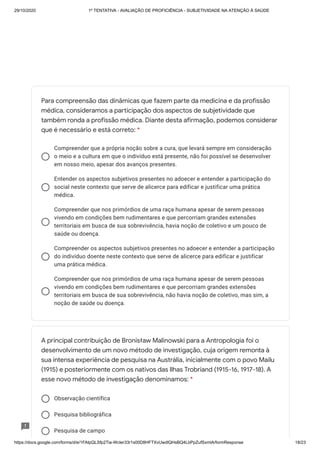 29/10/2020 1º TENTATIVA - AVALIAÇÃO DE PROFICIÊNCIA - SUBJETIVIDADE NA ATENÇÃO À SAÚDE
https://docs.google.com/forms/d/e/1FAIpQLSfp2Tia-WcIer33r1s00D8HFTXvUwdlQHsBQ4LbPpZufSxmlA/formResponse 18/23
Compreender que a própria noção sobre a cura, que levará sempre em consideração
o meio e a cultura em que o indivíduo está presente, não foi possível se desenvolver
em nosso meio, apesar dos avanços presentes.
Entender os aspectos subjetivos presentes no adoecer e entender a participação do
social neste contexto que serve de alicerce para edificar e justificar uma prática
médica.
Compreender que nos primórdios de uma raça humana apesar de serem pessoas
vivendo em condições bem rudimentares e que percorriam grandes extensões
territoriais em busca de sua sobrevivência, havia noção de coletivo e um pouco de
saúde ou doença.
Compreender os aspectos subjetivos presentes no adoecer e entender a participação
do indivíduo doente neste contexto que serve de alicerce para edificar e justificar
uma prática médica.
Compreender que nos primórdios de uma raça humana apesar de serem pessoas
vivendo em condições bem rudimentares e que percorriam grandes extensões
territoriais em busca de sua sobrevivência, não havia noção de coletivo, mas sim, a
noção de saúde ou doença.
Observação científica
Pesquisa bibliográfica
Pesquisa de campo
Para compreensão das dinâmicas que fazem parte da medicina e da profissão
médica, consideramos a participação dos aspectos de subjetividade que
também ronda a profissão médica. Diante desta afirmação, podemos considerar
que é necessário e está correto: *
A principal contribuição de Bronisław Malinowski para a Antropologia foi o
desenvolvimento de um novo método de investigação, cuja origem remonta à
sua intensa experiência de pesquisa na Austrália, inicialmente com o povo Mailu
(1915) e posteriormente com os nativos das Ilhas Trobriand (1915-16, 1917-18). A
esse novo método de investigação denominamos: *
 