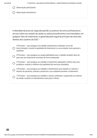 29/10/2020 1º TENTATIVA - AVALIAÇÃO DE PROFICIÊNCIA - SUBJETIVIDADE NA ATENÇÃO À SAÚDE
https://docs.google.com/forms/d/e/1FAIpQLSfp2Tia-WcIer33r1s00D8HFTXvUwdlQHsBQ4LbPpZufSxmlA/formResponse 19/23
Observação participante
Observação etnocêntrica
3°Princípio – que assegura ao cidadão aetndimento acolhedor e livre de
discriminação, visando à igualdade de tratamento e a uma relação mais pessoal e
saudável;
5°Princípio – que assegura as responsabilidades que o cidadão também deve ter
para que seu tratamento aconteça de forma adequada.
2°Princípio – que assegura ao cidadão o tratamento adequado e efetivo para seu
problema, visando à melhoria da qualidade dos serviços prestados;
4°Princípio – que assegura ao cidadão o atendimento que respeite os valores e
direitos do paciente, visando a preservar a sua cidadania durante o tratamento;
1°Princípio – que assegura ao cidadão o acesso ordenado e organizado ao sistema
de saúde, visando um atendimento mais justo e eficaz;
A liberdade de procurar segunda opinião ou parecer de outro profissional ou
serviço sobre seu estado de saúde ou sobre procedimentos recomendados, em
qualquer fase do tratamento, é garantida pelo seguinte princípio da carta dos
direitos dos usuários do SUS: *
 