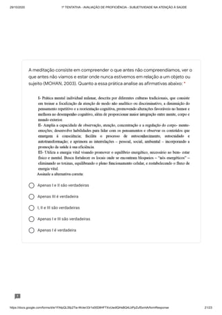 29/10/2020 1º TENTATIVA - AVALIAÇÃO DE PROFICIÊNCIA - SUBJETIVIDADE NA ATENÇÃO À SAÚDE
https://docs.google.com/forms/d/e/1FAIpQLSfp2Tia-WcIer33r1s00D8HFTXvUwdlQHsBQ4LbPpZufSxmlA/formResponse 21/23
Apenas I e II são verdadeiras
Apenas III é verdadeira
I, II e III são verdadeiras
Apenas I e III são verdadeiras
Apenas I é verdadeira
A meditação consiste em compreender o que antes não compreendíamos, ver o
que antes não víamos e estar onde nunca estivemos em relação a um objeto ou
sujeito (MOHAN, 2003). Quanto a essa prática analise as afirmativas abaixo: *
 