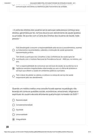 14/04/2021 AVALIAÇÃO BIMESTRAL DE SUBJETIVIDADE NA ATENÇÃO À SAÚDE - AV1 -
https://docs.google.com/forms/d/e/1FAIpQLScwfZkyogB0GDfMQasGkVDX1tOkU5lyYcz9J7eCi24BIau22Q/formResponse 5/12
encaminhamento para outros serviços, podendo ser realizado por meio de
comunicação oral direta ou telefônica pelo funcionário da unidade.
Está desobrigada a assumir a responsabilidade pela recusa a procedimentos, exames
ou tratamentos recomendados, cabendo a instituição de saúde apresentar
representação jurídica.
Tem direito a participar dos conselhos e das conferências de saúde após ter
contribuído com o Instituto Nacional da Previdência Social − INSS por, no mínimo, um
ano.
Tem a responsabilidade de comunicar aos serviços de saúde, às ouvidorias ou à
vigilância sanitária irregularidades relacionadas ao uso e à oferta de produtos e
serviços que afetem a saúde em ambientes públicos e privados.
Tem o dever de adotar os valores, a cultura e a crença do serviço de saúde
responsável pelo seu atendimento.
Resolutividade
Complementariedade
Equidade
Universalidade
Integralidade
- A carta dos direitos dos usuários serve para que cada pessoa conheça seus
direitos, garantidos por lei, na hora de procurar atendimento de saúde (pública
ou privada). De acordo com a Carta dos Direitos dos Usuários da Saúde, toda
pessoa: *
Quando um médico realiza uma consulta focado apenas na patologia, não
levando em conta as questões sociais, econômicas, emocionais, religiosas e
espirituais do usuário ele está afrontando qual princípio norteador do SUS? *
 