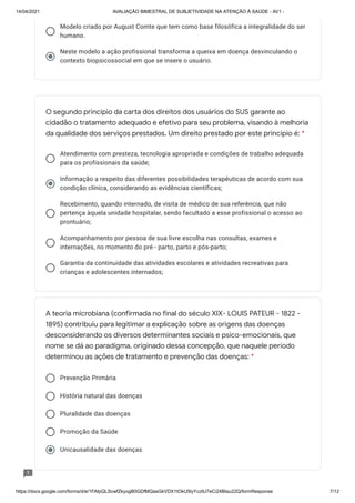 14/04/2021 AVALIAÇÃO BIMESTRAL DE SUBJETIVIDADE NA ATENÇÃO À SAÚDE - AV1 -
https://docs.google.com/forms/d/e/1FAIpQLScwfZkyogB0GDfMQasGkVDX1tOkU5lyYcz9J7eCi24BIau22Q/formResponse 7/12
Modelo criado por August Comte que tem como base filosófica a integralidade do ser
humano.
Neste modelo a ação profissional transforma a queixa em doença desvinculando o
contexto biopsicossocial em que se insere o usuário.
Atendimento com presteza, tecnologia apropriada e condições de trabalho adequada
para os profissionais da saúde;
Informação a respeito das diferentes possibilidades terapêuticas de acordo com sua
condição clínica, considerando as evidências científicas;
Recebimento, quando internado, de visita de médico de sua referência, que não
pertença àquela unidade hospitalar, sendo facultado a esse profissional o acesso ao
prontuário;
Acompanhamento por pessoa de sua livre escolha nas consultas, exames e
internações, no momento do pré - parto, parto e pós-parto;
Garantia da continuidade das atividades escolares e atividades recreativas para
crianças e adolescentes internados;
Prevenção Primária
História natural das doenças
Pluralidade das doenças
Promoção da Saúde
Unicausalidade das doenças
O segundo princípio da carta dos direitos dos usuários do SUS garante ao
cidadão o tratamento adequado e efetivo para seu problema, visando à melhoria
da qualidade dos serviços prestados. Um direito prestado por este princípio é: *
A teoria microbiana (confirmada no final do século XIX- LOUIS PATEUR - 1822 -
1895) contribuiu para legitimar a explicação sobre as origens das doenças
desconsiderando os diversos determinantes sociais e psico-emocionais, que
nome se dá ao paradigma, originado dessa concepção, que naquele período
determinou as ações de tratamento e prevenção das doenças: *
 