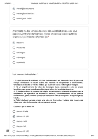 14/04/2021 AVALIAÇÃO BIMESTRAL DE SUBJETIVIDADE NA ATENÇÃO À SAÚDE - AV1 -
https://docs.google.com/forms/d/e/1FAIpQLScwfZkyogB0GDfMQasGkVDX1tOkU5lyYcz9J7eCi24BIau22Q/formResponse 9/12
Prevenção secundária
Prevenção quaternária
Promoção à saúde
Holístico
Positivista
Ontológico
Fisiológico
Biomédico
Apenas III e IV
Apenas I, II e III
Apenas I e III
Apenas I e II
Apenas I, II e IV
A formação médica vem dando ênfase aos aspectos biológicos de seus
pacientes, atribuindo também aos fatores emocionais os desequilíbrios
orgânicos. Esse modelo é chamado de: *
Leia os enunciados abaixo: *
 