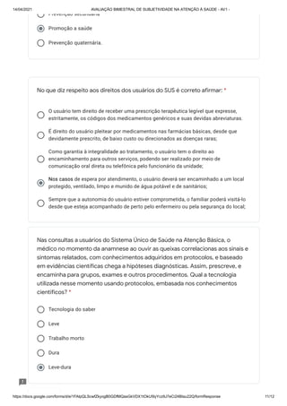 14/04/2021 AVALIAÇÃO BIMESTRAL DE SUBJETIVIDADE NA ATENÇÃO À SAÚDE - AV1 -
https://docs.google.com/forms/d/e/1FAIpQLScwfZkyogB0GDfMQasGkVDX1tOkU5lyYcz9J7eCi24BIau22Q/formResponse 11/12
Prevenção secundária
Promoção a saúde
Prevenção quaternária.
O usuário tem direito de receber uma prescrição terapêutica legível que expresse,
estritamente, os códigos dos medicamentos genéricos e suas devidas abreviaturas.
É direito do usuário pleitear por medicamentos nas farmácias básicas, desde que
devidamente prescrito, de baixo custo ou direcionados as doenças raras;
Como garantia à integralidade ao tratamento, o usuário tem o direito ao
encaminhamento para outros serviços, podendo ser realizado por meio de
comunicação oral direta ou telefônica pelo funcionário da unidade;
Nos casos de espera por atendimento, o usuário deverá ser encaminhado a um local
Nos casos
protegido, ventilado, limpo e munido de água potável e de sanitários;
Sempre que a autonomia do usuário estiver comprometida, o familiar poderá visitá-lo
desde que esteja acompanhado de perto pelo enfermeiro ou pela segurança do local;
Tecnologia do saber
Leve
Trabalho morto
Dura
Leve-dura
No que diz respeito aos direitos dos usuários do SUS é correto afirmar: *
Nas consultas a usuários do Sistema Único de Saúde na Atenção Básica, o
médico no momento da anamnese ao ouvir as queixas correlacionas aos sinais e
sintomas relatados, com conhecimentos adquiridos em protocolos, e baseado
em evidências científicas chega a hipóteses diagnósticas. Assim, prescreve, e
encaminha para grupos, exames e outros procedimentos. Qual a tecnologia
utilizada nesse momento usando protocolos, embasada nos conhecimentos
científicos? *
V l E i
 