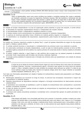 Biologia
     Questões de 1 a 20
                  Para responder a essas questões, identifique APENAS UMA ÚNICA alternativa correta e marque a letra correspondente na Folha
     Instrução
                  de Respostas.

Questões 1 e 2
                 Todos os hipertermófilos, assim como outros micróbios que resistem a condições extremas (frio, acidez e salinidade,
                 por exemplo), pertencem ao grupo de organismos chamados arqueias. Não são bactérias e certamente não são
                 fungos. Foram chamados arqueias porque são arcaicos e, apesar de viverem ao nosso lado no século XXI, acredita-
                 se que sejam bastante parecidos com os primeiros organismos surgidos no planeta Terra; em outras palavras, fomos
                 nós que mudamos, enquanto eles permaneceram iguais. (BEN-BARAK, 2010, p. 35).
QUESTÃO      1
Em relação às funções citoplasmáticas e ao tipo de organização celular presentes no grupo das arqueias, é correto afirmar:
A)     A diversidade de organelas citoplasmáticas favorece a multiplicidade das funções celulares.
B)     A pluricelularidade amplia a independência metabólica presente no grupo.
C)     A síntese proteica ocorre exclusivamente nos polissomos presentes no ambiente citoplasmático.
D)     A ausência da membrana plasmática limita a eficiência do material genético disperso no citoplasma.
E)     As mitocôndrias e os cloroplastos são responsáveis, respectivamente, pelas funções de respiração celular e fotossíntese.

QUESTÃO      2
Em relação aos “primeiros organismos surgidos no planeta Terra”, a partir da hipótese heterotrófica de origem da vida proposta
por Oparin e Haldane, pode-se afirmar:
A)     A nutrição autótrofa favoreceu a manutenção e o estabelecimento dos primeiros seres vivos existentes no planeta.
B)     Os coacervados controlavam as funções citoplasmáticas, a partir da ação do material genético presente na forma de RNA.
C)     A matéria orgânica produzida de forma abiótica nos oceanos primitivos foi conservada devido à natureza oxidante da atmosfera
       ancestral.
D)     O metano, oxigênio molecular, o vapor d’água e o gás carbônico são os gases que, por estarem presentes na atmosfera
       primordial, foram responsáveis pela formação das primeiras moléculas orgânicas.
E)     A evolução química prebiótica foi essencial para a formação dos primeiros seres que apresentavam uma nutrição de natureza
       heterotrófica.

QUESTÃO      3
                 A noção de que as células de animais e plantas tiveram origem por meio da simbiose não é mais motivo de controvérsia.
                 A biologia molecular, incluindo o sequenciamento gênico, reivindicou esse aspecto de minha teoria da simbiose
                 celular. [...] Mas o verdadeiro impacto da visão simbiótica da evolução ainda está para ser sentido. E a ideia de que
                 novas espécies surgem de fusões entre membros de espécies antigas ainda não é sequer debatida na sociedade
                 científica respeitável. (MARGULIS, 2001, p. 14).
Com base nas informações apresentadas em relação à hipótese da endossimbiose proposta pela pesquisadora Lynn Margulis,
é correto afirmar:
A)     Modificações adaptativas que ocorreram ao longo do tempo, na estrutura dos cloroplastos, favoreceram a origem das
       cianobactérias no ambiente aquático.
B)     Relações desarmônicas de dependência alimentar instigaram a formação endossimbiótica de determinadas estruturas
       citoplasmáticas.
C)     O autotrofismo nos eucariontes se estabeleceu a partir de relações de endossimbiose entre cianobactérias e eucariontes
       aeróbios unicelulares ancestrais.
D)     A fusão de células de animais e plantas através de relações de endossimbiose foi responsável pela origem do padrão
       eucarionte nos seres vivos.
E)     A simbiose entre células procarióticas ancestrais é considerada como o principal fator gerador do padrão pluricelular nos
       eucariontes.

Questões 4 e 5
                 Cada espécie está ligada a sua comunidade pela forma como consome, é consumida, compete e coopera com outras
                 espécies. Ela também afeta a comunidade de forma indireta pelo modo como altera o solo, a água e o ar. O ecologista
                 enxerga o todo como uma rede de energia e matérias-primas fluindo continuamente para a comunidade a partir do
                 ambiente e de volta para o ambiente, de modo a criar os ciclos perenes dos quais depende nossa própria existência.
                 (WILSON, 2002, p. 128).
UNIT 2012.1 - Cursos Superiores de Graduação                                                                                          Bio - 1
 