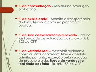  P. da concentração – rapidez na produção
probatória.
 P. da publicidade – permite a transparência
do feito. Quando entra no processo é
pública.
 P. do livre convencimento motivado – dá ao
juiz liberdade de valoração das provas. Art.
155 do CPP
 P. da verdade real – descobrir realmente
como os fatos ocorreram. Não é absoluto
admite, portanto, exceção pela vedação
da prova proibida. Busca da verdadeira
realidade dos fatos. Ex. art. 157 do CPP.
 
