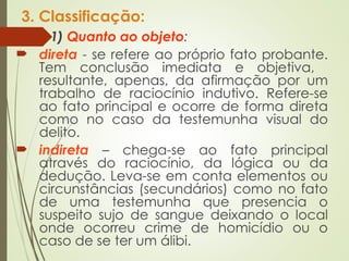 3. Classificação:
 1) Quanto ao objeto:
 direta - se refere ao próprio fato probante.
Tem conclusão imediata e objetiva,
resultante, apenas, da afirmação por um
trabalho de raciocínio indutivo. Refere-se
ao fato principal e ocorre de forma direta
como no caso da testemunha visual do
delito.
 indireta – chega-se ao fato principal
através do raciocínio, da lógica ou da
dedução. Leva-se em conta elementos ou
circunstâncias (secundários) como no fato
de uma testemunha que presencia o
suspeito sujo de sangue deixando o local
onde ocorreu crime de homicídio ou o
caso de se ter um álibi.
 