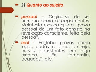  2) Quanto ao sujeito
 pessoal – Origina-se do ser
humano como os depoimentos.
Malatesta explica que a “prova
pessoal de um fato consiste na
revelação consciente, feita pela
pessoa”.
 real - Engloba provas como
lugar, cadáver, arma, ou seja,
provas consistentes em algo
externo. “Ex. fotografia,
pegadas”, etc.
 