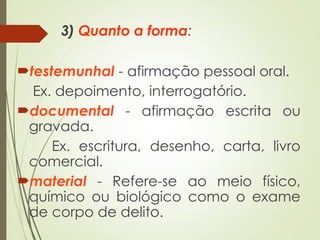 3) Quanto a forma:
testemunhal - afirmação pessoal oral.
Ex. depoimento, interrogatório.
documental - afirmação escrita ou
gravada.
Ex. escritura, desenho, carta, livro
comercial.
material - Refere-se ao meio físico,
químico ou biológico como o exame
de corpo de delito.
 
