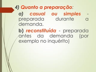 4) Quanto a preparação:
a) casual ou simples -
preparada durante a
demanda.
b) reconstituída - preparada
antes da demanda (por
exemplo no inquérito)
 