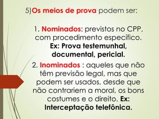 5)Os meios de prova podem ser:
1. Nominados: previstos no CPP,
com procedimento específico.
Ex: Prova testemunhal,
documental, pericial.
2. Inominados : aqueles que não
têm previsão legal, mas que
podem ser usados, desde que
não contrariem a moral, os bons
costumes e o direito. Ex:
Interceptação telefônica.
 