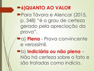 6)QUANTO AO VALOR
Para Távora e Alencar (2015,
p. 348) “é o grau de certeza
gerado pela apreciação da
prova”.
a) Plena - Prova convincente
e verossímil.
b) Indiciária ou não plena –
Não há certeza sobre o fato e
são tratadas como indício.
 