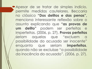 Apesar de se tratar de simples indício,
permite medidas cautelares. Beccaria
no clássico “Dos delitos e das penas”,
menciona interessante reflexão sobre o
assunto explicando que “as provas de
um delito” podem ser perfeitas e
imperfeitas. (2006, p. 27). Provas perfeitas
seriam aquelas que “excluem a
possibilidade do acusado ser inocente”
enquanto que seriam imperfeitas,
quando não se excluísse “a possibilidade
da inocência do acusado”. (2006, p. 27).
 