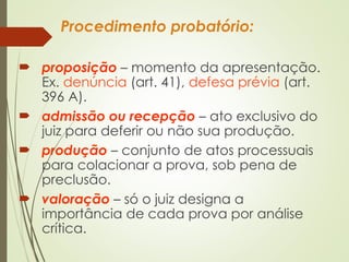 Procedimento probatório:
 proposição – momento da apresentação.
Ex. denúncia (art. 41), defesa prévia (art.
396 A).
 admissão ou recepção – ato exclusivo do
juiz para deferir ou não sua produção.
 produção – conjunto de atos processuais
para colacionar a prova, sob pena de
preclusão.
 valoração – só o juiz designa a
importância de cada prova por análise
crítica.
 