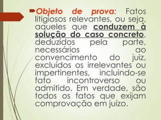 Objeto de prova: Fatos
litigiosos relevantes, ou seja,
aqueles que conduzem à
solução do caso concreto,
deduzidos pela parte,
necessários ao
convencimento do juiz,
excluídos os irrelevantes ou
impertinentes, incluindo-se
fato incontroverso ou
admitido. Em verdade, são
todos os fatos que exijam
comprovação em juízo.
 
