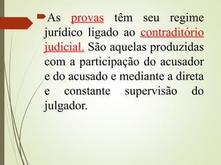 As provas têm seu regime
jurídico ligado ao contraditório
judicial. São aquelas produzidas
com a participação do acusador
e do acusado e mediante a direta
e constante supervisão do
julgador.
 