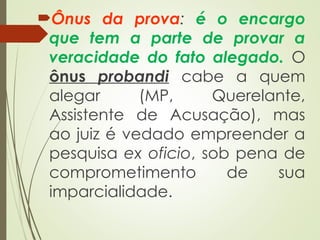 Ônus da prova: é o encargo
que tem a parte de provar a
veracidade do fato alegado. O
ônus probandi cabe a quem
alegar (MP, Querelante,
Assistente de Acusação), mas
ao juiz é vedado empreender a
pesquisa ex oficio, sob pena de
comprometimento de sua
imparcialidade.
 