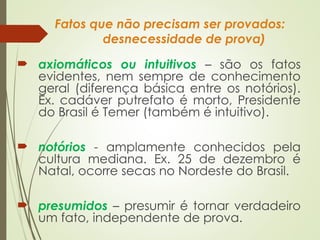 Fatos que não precisam ser provados:
desnecessidade de prova)
 axiomáticos ou intuitivos – são os fatos
evidentes, nem sempre de conhecimento
geral (diferença básica entre os notórios).
Ex. cadáver putrefato é morto, Presidente
do Brasil é Temer (também é intuitivo).
 notórios - amplamente conhecidos pela
cultura mediana. Ex. 25 de dezembro é
Natal, ocorre secas no Nordeste do Brasil.
 presumidos – presumir é tornar verdadeiro
um fato, independente de prova.
 