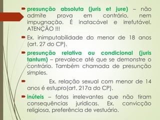  presunção absoluta (juris et jure) – não
admite prova em contrário, nem
impugnação. É inatacável e irrefutável.
ATENÇÃO !!!
 Ex. inimputabilidade do menor de 18 anos
(art. 27 do CP).
 presunção relativa ou condicional (juris
tantum) – prevalece até que se demonstre o
contrário. Também chamada de presunção
simples.
 Ex. relação sexual com menor de 14
anos é estupro(art. 217a do CP).
 inúteis – fatos irrelevantes que não tiram
consequências jurídicas. Ex. convicção
religiosa, preferência de vestuário.
 