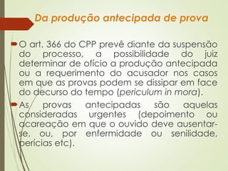 Da produção antecipada de prova
O art. 366 do CPP prevê diante da suspensão
do processo, a possibilidade do juiz
determinar de ofício a produção antecipada
ou a requerimento do acusador nos casos
em que as provas podem se dissipar em face
do decurso do tempo (periculum in mora).
As provas antecipadas são aquelas
consideradas urgentes (depoimento ou
acareação em que o ouvido deve ausentar-
se, ou, por enfermidade ou senilidade,
perícias etc).
 