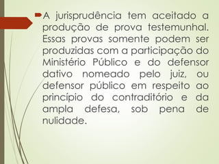 A jurisprudência tem aceitado a
produção de prova testemunhal.
Essas provas somente podem ser
produzidas com a participação do
Ministério Público e do defensor
dativo nomeado pelo juiz, ou
defensor público em respeito ao
princípio do contraditório e da
ampla defesa, sob pena de
nulidade.
 