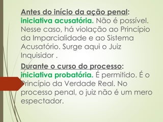 Antes do início da ação penal:
iniciativa acusatória. Não é possível.
Nesse caso, há violação ao Princípio
da Imparcialidade e ao Sistema
Acusatório. Surge aqui o Juiz
Inquisidor .
Durante o curso do processo:
iniciativa probatória. É permitido. É o
Princípio da Verdade Real. No
processo penal, o juiz não é um mero
espectador.
 
