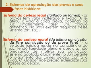 2. Sistemas de apreciação das provas e suas
fases históricas:
Sistema da certeza legal (tarifado ou formal) - as
provas tem valor inalterado e fixado. A lei
atribui o valor a cada prova, cabendo ao
juiz simplesmente fazer um cálculo
aritmético. No Brasil existem resquícios desse
Sistema (art. 158).
Sistema da certeza moral (da íntima convicção,
da livre convicção ou da prova livre) - a
verdade jurídica reside na consciência do
juiz, tendo liberdade plena e absoluta, não
precisando de motivar sua convicção.
Sistema adotado atualmente no Júri perante
o julgamento dos crimes dolosos contra a
vida. O julgador não precisa exteriorizar suas
razões ao decidir.
 
