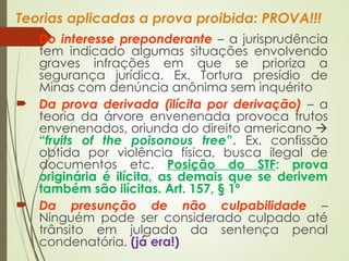 Teorias aplicadas a prova proibida: PROVA!!!
 Do interesse preponderante – a jurisprudência
tem indicado algumas situações envolvendo
graves infrações em que se prioriza a
segurança jurídica. Ex. Tortura presídio de
Minas com denúncia anônima sem inquérito
 Da prova derivada (ilícita por derivação) – a
teoria da árvore envenenada provoca frutos
envenenados, oriunda do direito americano 
“fruits of the poisonous tree”. Ex. confissão
obtida por violência física, busca ilegal de
documentos etc. Posição do STF: prova
originária é ilícita, as demais que se derivem
também são ilícitas. Art. 157, § 1º
 Da presunção de não culpabilidade –
Ninguém pode ser considerado culpado até
trânsito em julgado da sentença penal
condenatória. (já era!)
 