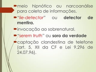 meio hipnótico ou narcoanálise
para coleta de informações.
“lie-detector” ou detector de
mentira.
invocação ao sobrenatural.
“serem truth” ou soro da verdade
captação clandestina de telefone
(art. 5, XII da CF e Lei 9.296 de
24.07.96).
 