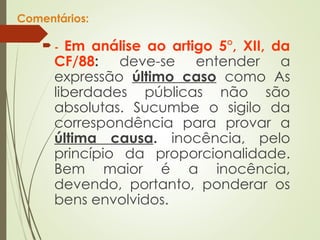Comentários:
 - Em análise ao artigo 5°, XII, da
CF/88: deve-se entender a
expressão último caso como As
liberdades públicas não são
absolutas. Sucumbe o sigilo da
correspondência para provar a
última causa. inocência, pelo
princípio da proporcionalidade.
Bem maior é a inocência,
devendo, portanto, ponderar os
bens envolvidos.
 