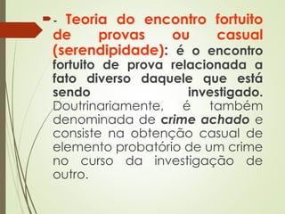 - Teoria do encontro fortuito
de provas ou casual
(serendipidade): é o encontro
fortuito de prova relacionada a
fato diverso daquele que está
sendo investigado.
Doutrinariamente, é também
denominada de crime achado e
consiste na obtenção casual de
elemento probatório de um crime
no curso da investigação de
outro.
 