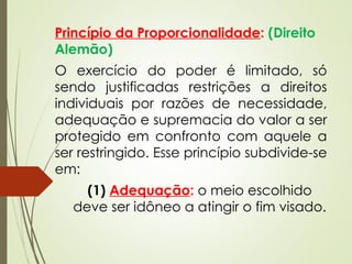 Princípio da Proporcionalidade: (Direito
Alemão)
O exercício do poder é limitado, só
sendo justificadas restrições a direitos
individuais por razões de necessidade,
adequação e supremacia do valor a ser
protegido em confronto com aquele a
ser restringido. Esse princípio subdivide-se
em:
(1) Adequação: o meio escolhido
deve ser idôneo a atingir o fim visado.
 