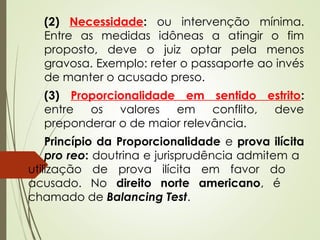 (2) Necessidade: ou intervenção mínima.
Entre as medidas idôneas a atingir o fim
proposto, deve o juiz optar pela menos
gravosa. Exemplo: reter o passaporte ao invés
de manter o acusado preso.
(3) Proporcionalidade em sentido estrito:
entre os valores em conflito, deve
preponderar o de maior relevância.
Princípio da Proporcionalidade e prova ilícita
pro reo: doutrina e jurisprudência admitem a
utilização de prova ilícita em favor do
acusado. No direito norte americano, é
chamado de Balancing Test.
 