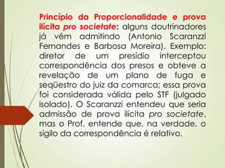 Princípio da Proporcionalidade e prova
ilícita pro societate: alguns doutrinadores
já vêm admitindo (Antonio Scaranzzi
Fernandes e Barbosa Moreira). Exemplo:
diretor de um presídio interceptou
correspondência dos presos e obteve a
revelação de um plano de fuga e
seqüestro do juiz da comarca; essa prova
foi considerada válida pelo STF (julgado
isolado). O Scaranzzi entendeu que seria
admissão de prova ilícita pro societate,
mas o Prof. entende que, na verdade, o
sigilo da correspondência é relativo.
 
