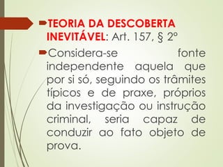 TEORIA DA DESCOBERTA
INEVITÁVEL: Art. 157, § 2°
Considera-se fonte
independente aquela que
por si só, seguindo os trâmites
típicos e de praxe, próprios
da investigação ou instrução
criminal, seria capaz de
conduzir ao fato objeto de
prova.
 