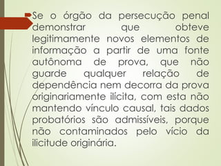Se o órgão da persecução penal
demonstrar que obteve
legitimamente novos elementos de
informação a partir de uma fonte
autônoma de prova, que não
guarde qualquer relação de
dependência nem decorra da prova
originariamente ilícita, com esta não
mantendo vínculo causal, tais dados
probatórios são admissíveis, porque
não contaminados pelo vício da
ilicitude originária.
 