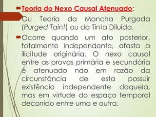 Teoria do Nexo Causal Atenuado:
Ou Teoria da Mancha Purgada
(Purged Taint) ou da Tinta Diluída.
Ocorre quando um ato posterior,
totalmente independente, afasta a
ilicitude originária. O nexo causal
entre as provas primária e secundária
é atenuado não em razão da
circunstância de esta possuir
existência independente daquela,
mas em virtude do espaço temporal
decorrido entre uma e outra.
 