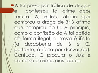 A foi preso por tráfico de drogas
e confessou tal crime após
tortura. A, então, afirma que
comprou a droga de B; B afirma
que comprou do C. A princípio,
como a confissão de A foi obtida
de forma ilegal, a prova é ilícita
(a descoberta de B e C,
portanto, é ilícita por derivação).
Contudo, C procura o Juiz e
confessa o crime, dias depois.
 